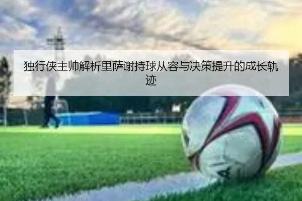 独行侠主帅解析里萨谢持球从容与决策提升的成长轨迹（ACMILAN）